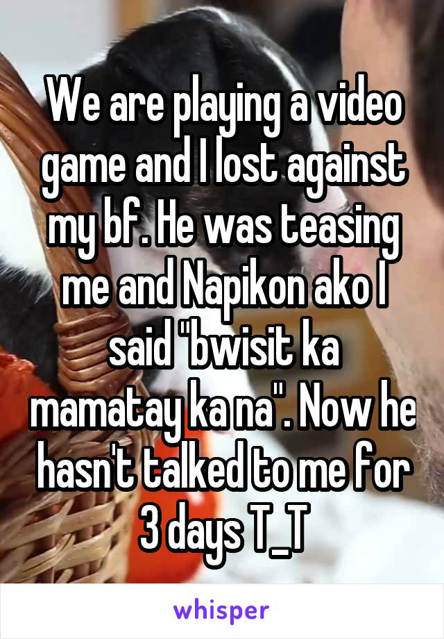 We are playing a video game and I lost against my bf. He was teasing me and Napikon ako I said "bwisit ka mamatay ka na". Now he hasn't talked to me for 3 days T_T