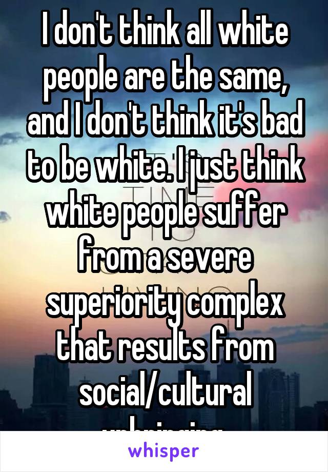 I don't think all white people are the same, and I don't think it's bad to be white. I just think white people suffer from a severe superiority complex that results from social/cultural upbringing.