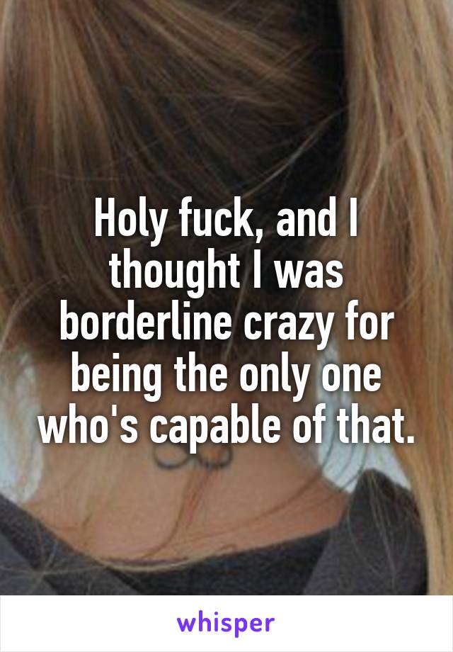 Holy fuck, and I thought I was borderline crazy for being the only one who's capable of that.