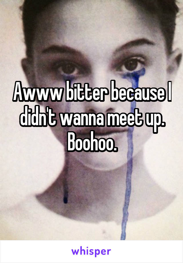 Awww bitter because I didn't wanna meet up.
Boohoo.
