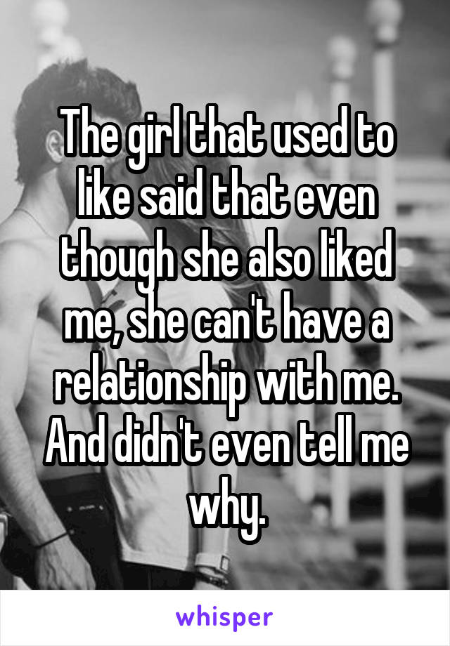 The girl that used to like said that even though she also liked me, she can't have a relationship with me. And didn't even tell me why.