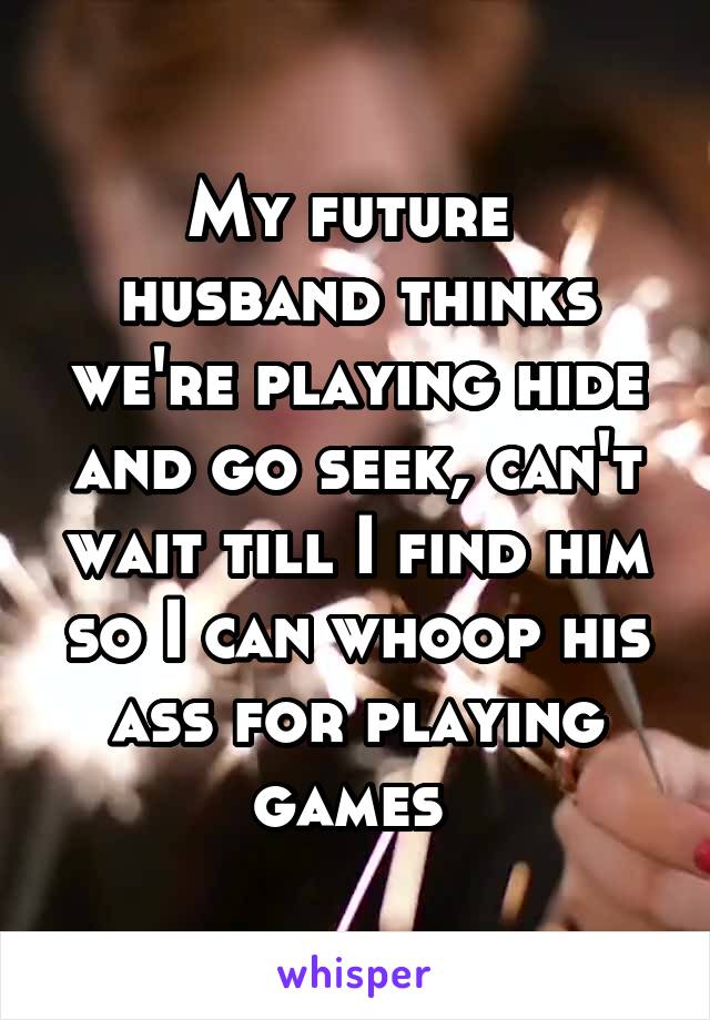 My future  husband thinks we're playing hide and go seek, can't wait till I find him so I can whoop his ass for playing games 