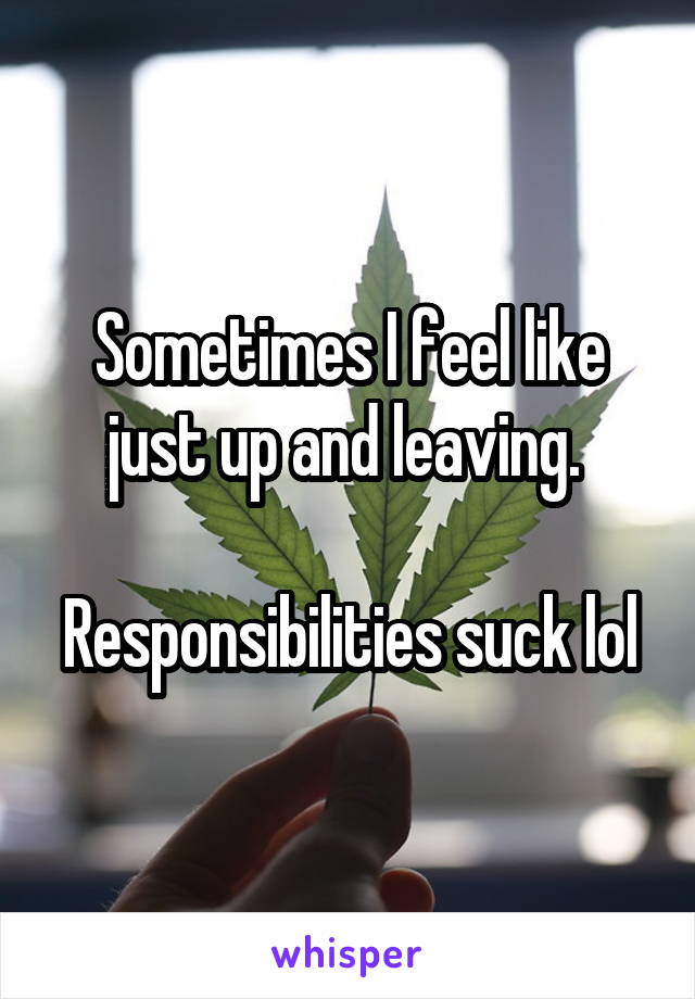 Sometimes I feel like just up and leaving. 

Responsibilities suck lol