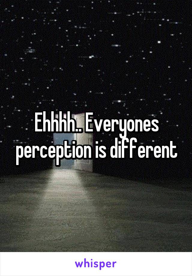 Ehhhh.. Everyones perception is different