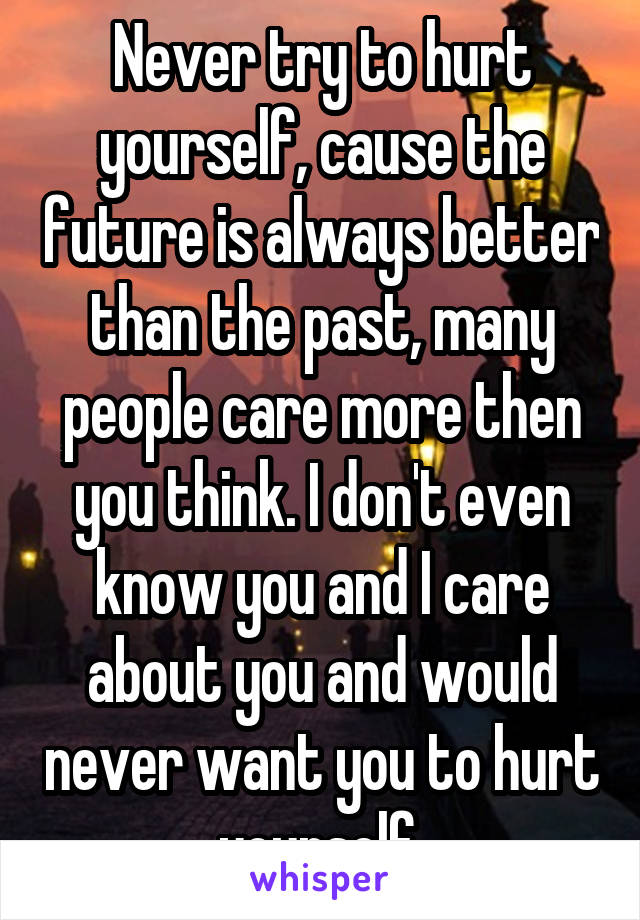 Never try to hurt yourself, cause the future is always better than the past, many people care more then you think. I don't even know you and I care about you and would never want you to hurt yourself.