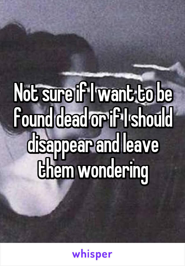 Not sure if I want to be found dead or if I should disappear and leave them wondering