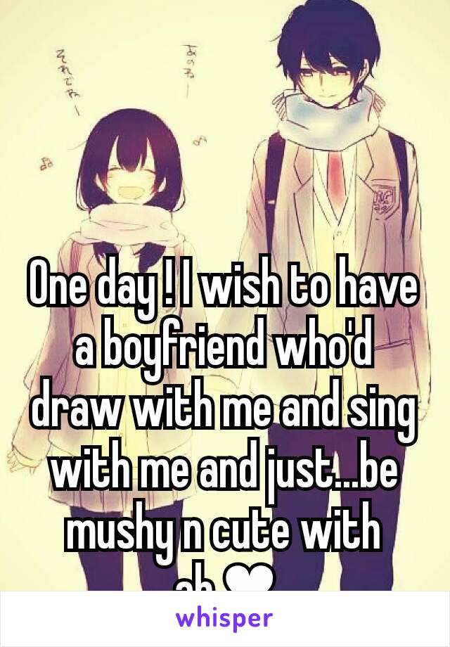 One day ! I wish to have a boyfriend who'd draw with me and sing with me and just...be mushy n cute with ah.❤