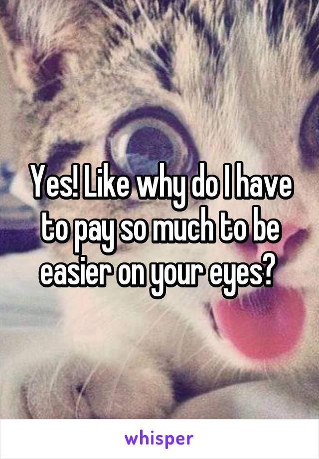 Yes! Like why do I have to pay so much to be easier on your eyes? 