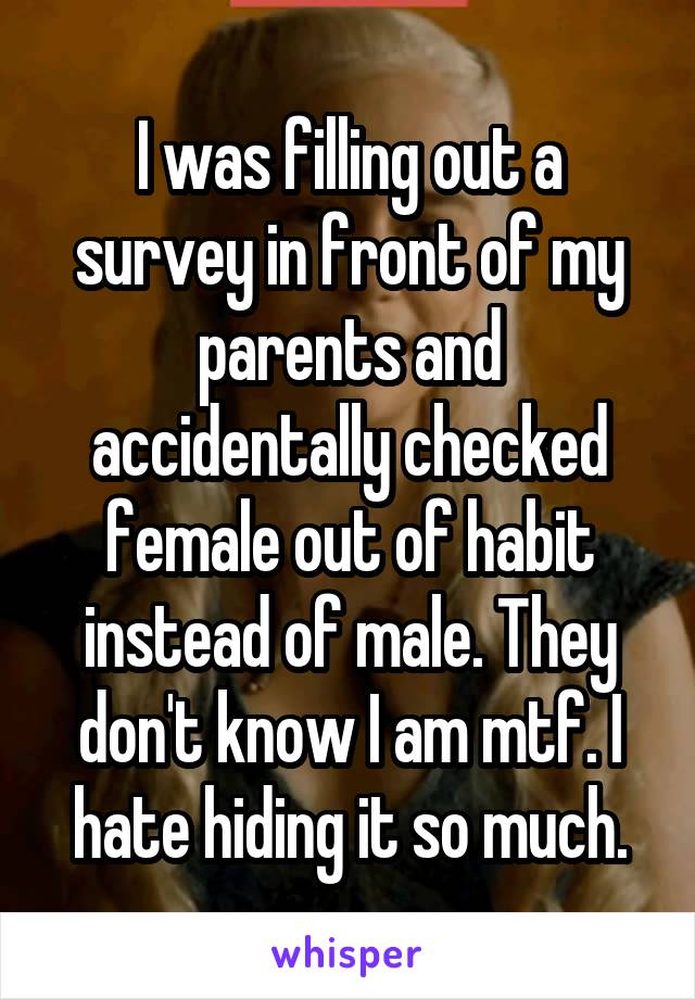 I was filling out a survey in front of my parents and accidentally checked female out of habit instead of male. They don't know I am mtf. I hate hiding it so much.