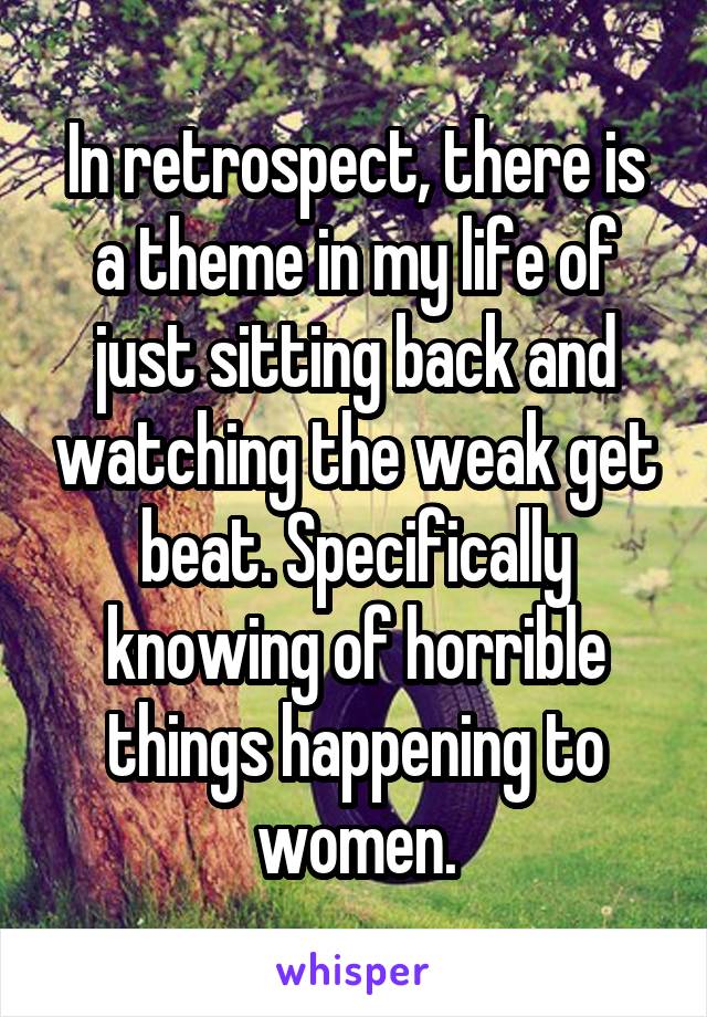 In retrospect, there is a theme in my life of just sitting back and watching the weak get beat. Specifically knowing of horrible things happening to women.