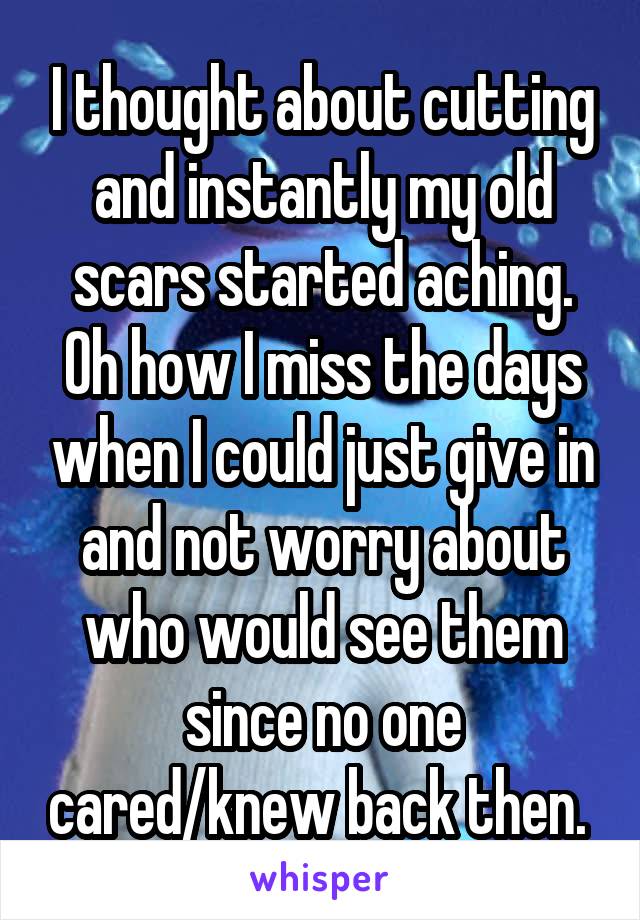 I thought about cutting and instantly my old scars started aching. Oh how I miss the days when I could just give in and not worry about who would see them since no one cared/knew back then. 