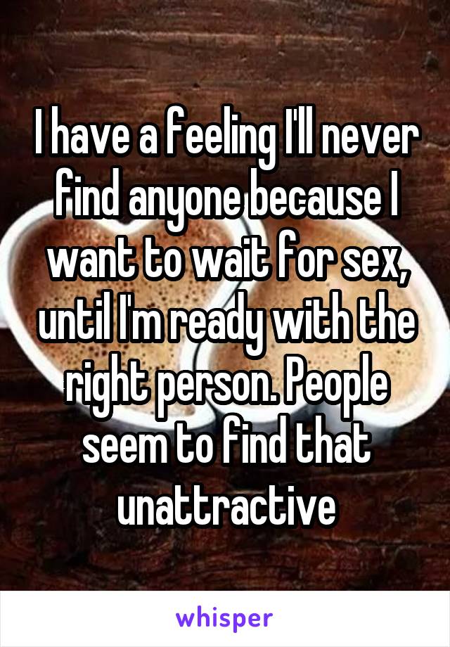 I have a feeling I'll never find anyone because I want to wait for sex, until I'm ready with the right person. People seem to find that unattractive