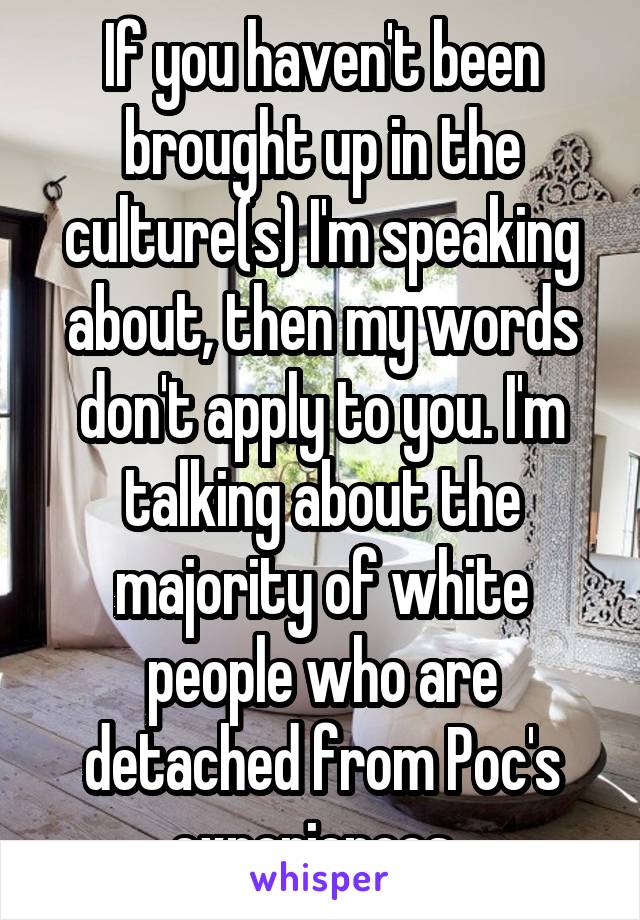 If you haven't been brought up in the culture(s) I'm speaking about, then my words don't apply to you. I'm talking about the majority of white people who are detached from Poc's experiences. 