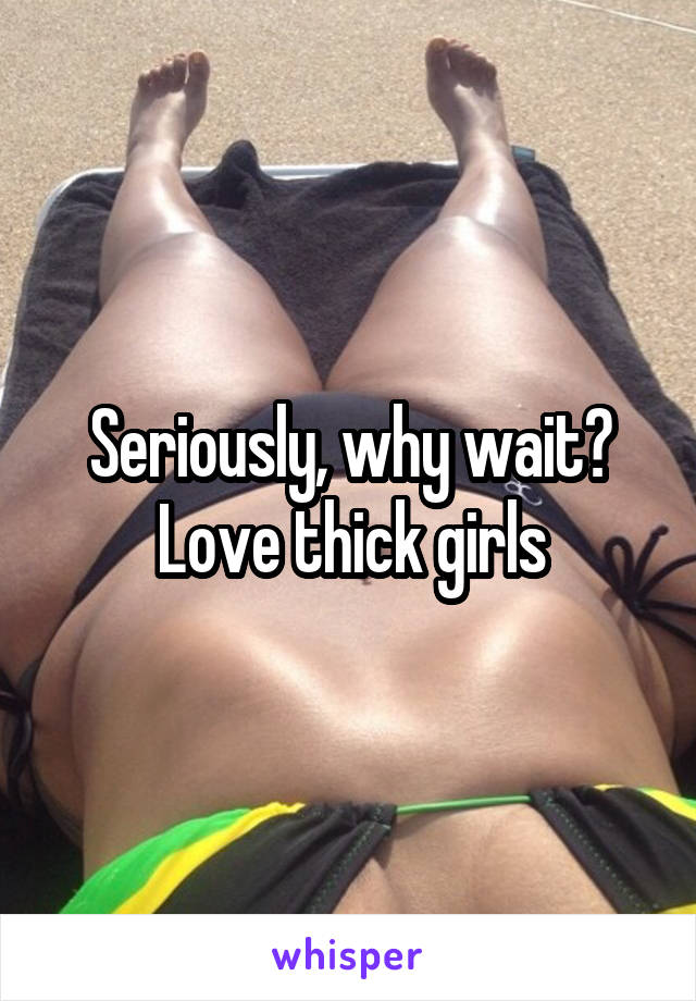 Seriously, why wait? Love thick girls