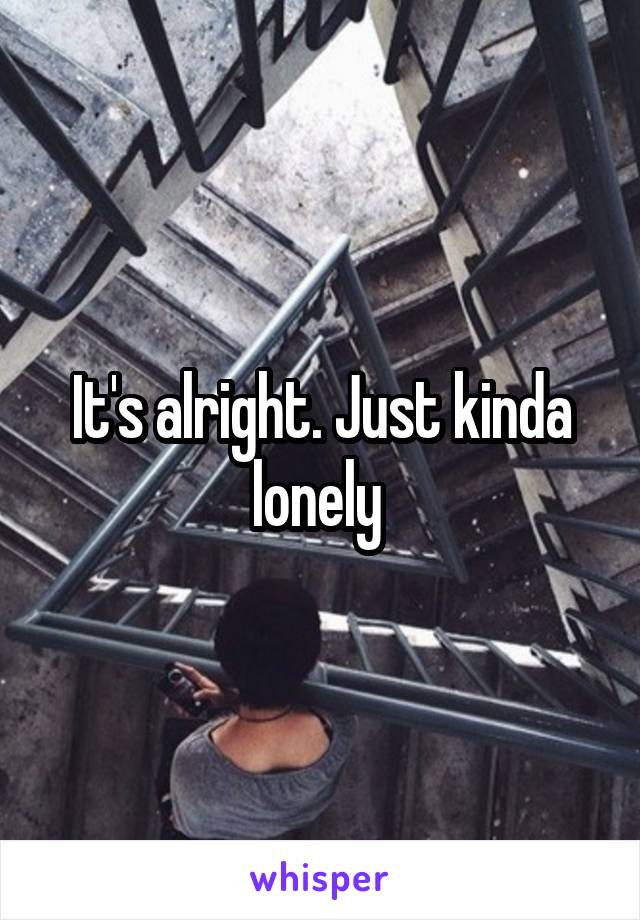 It's alright. Just kinda lonely 