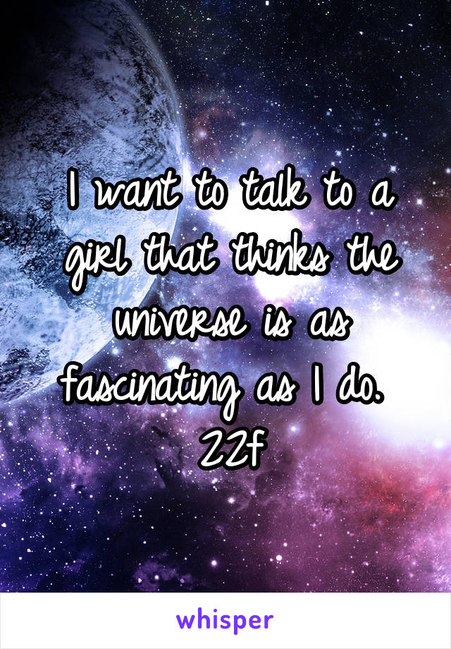 I want to talk to a girl that thinks the universe is as fascinating as I do. 
22\f