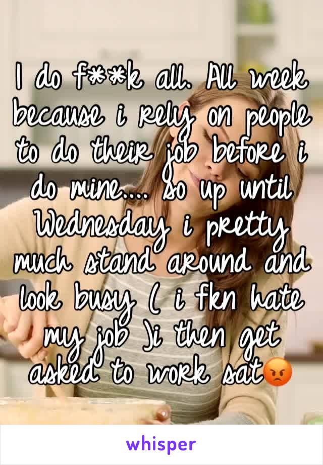 I do f**k all. All week because i rely on people to do their job before i do mine.... so up until Wednesday i pretty much stand around and look busy ( i fkn hate my job )i then get asked to work sat😡