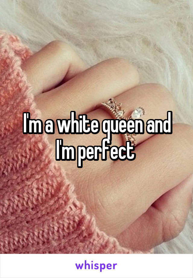 I'm a white queen and I'm perfect 