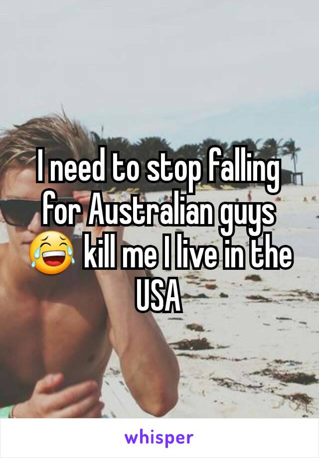 I need to stop falling for Australian guys 😂 kill me I live in the USA