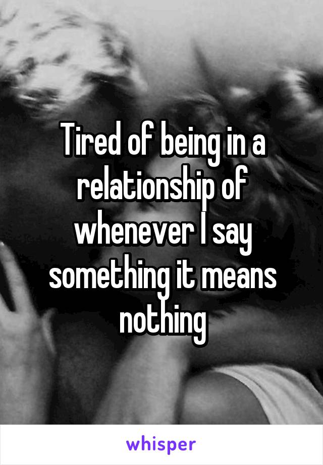 Tired of being in a relationship of whenever I say something it means nothing