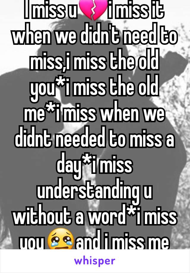 I miss u💔i miss it when we didn't need to miss,i miss the old you*i miss the old me*i miss when we didnt needed to miss a day*i miss understanding u without a word*i miss you😢and i miss me the most