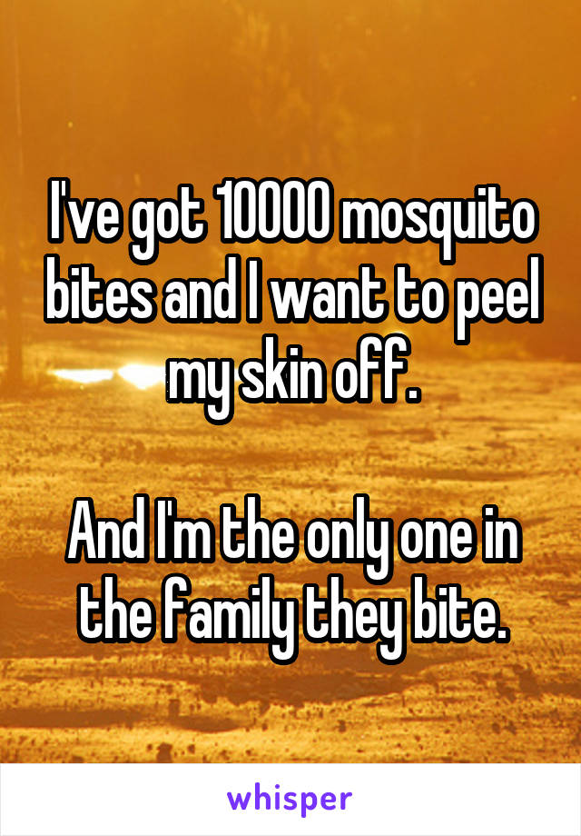 I've got 10000 mosquito bites and I want to peel my skin off.

And I'm the only one in the family they bite.