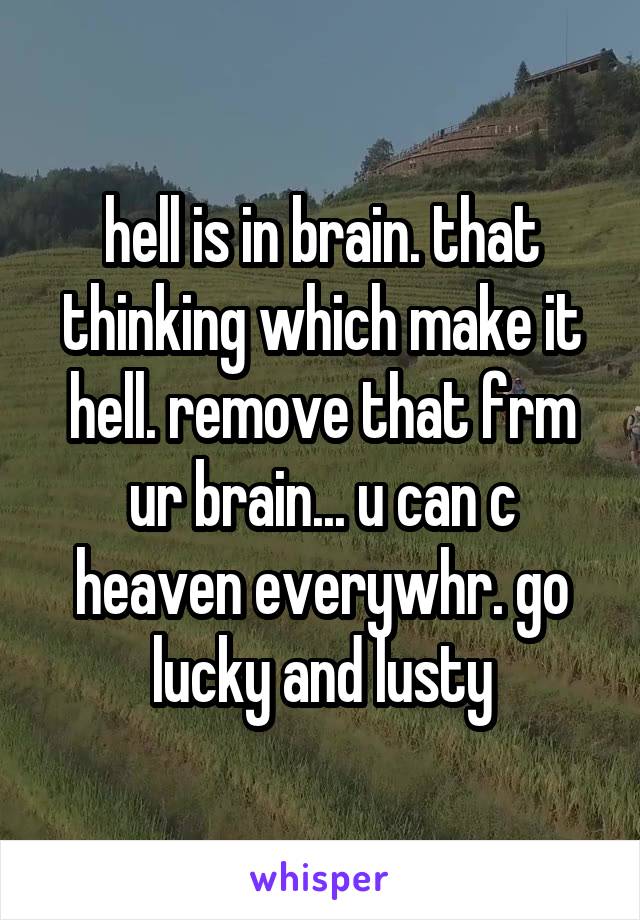 hell is in brain. that thinking which make it hell. remove that frm ur brain... u can c heaven everywhr. go lucky and lusty