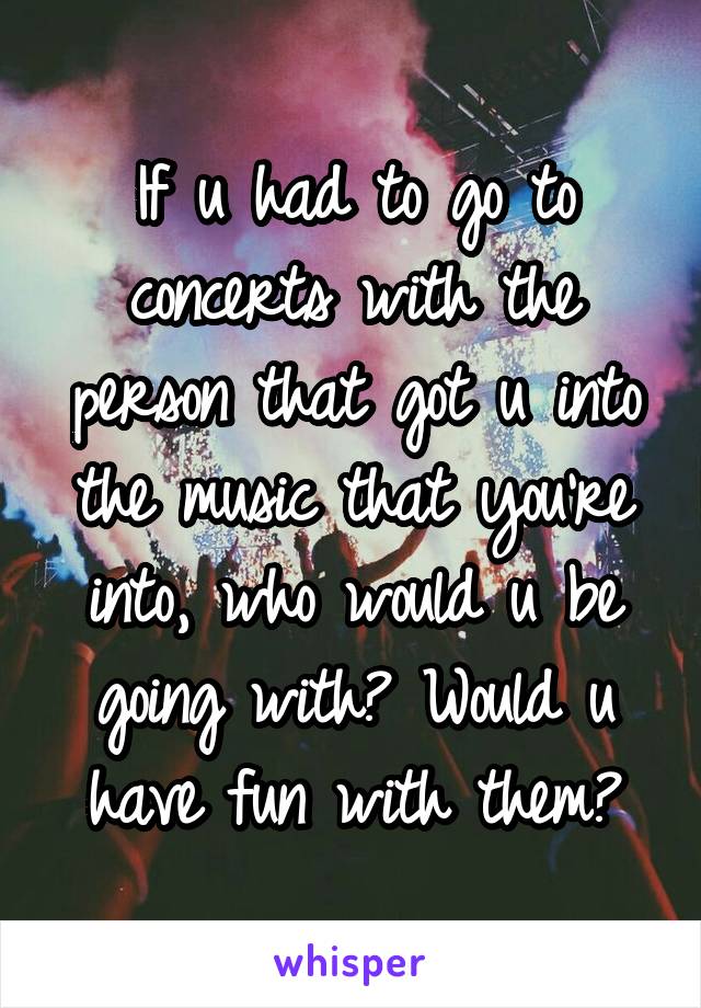 If u had to go to concerts with the person that got u into the music that you're into, who would u be going with? Would u have fun with them?