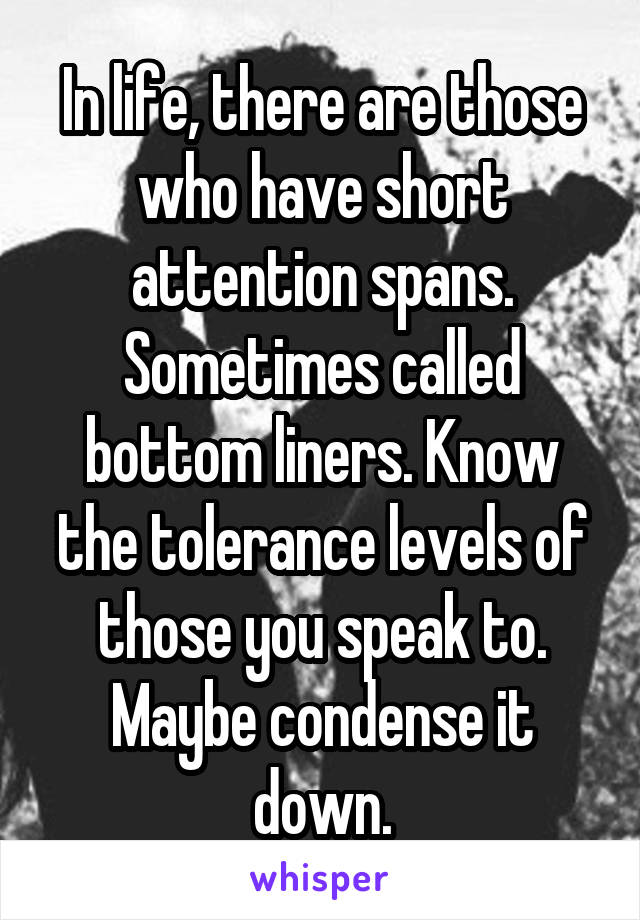 In life, there are those who have short attention spans. Sometimes called bottom liners. Know the tolerance levels of those you speak to. Maybe condense it down.