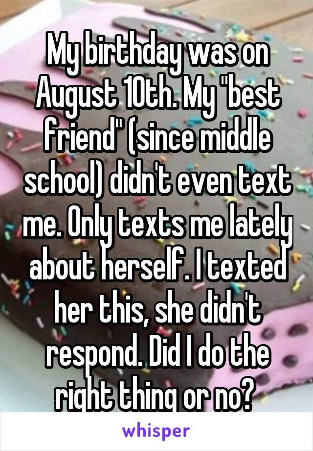 My birthday was on August 10th. My "best friend" (since middle school) didn't even text me. Only texts me lately about herself. I texted her this, she didn't respond. Did I do the right thing or no? 