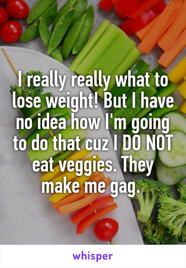 I really really what to lose weight! But I have no idea how I'm going to do that cuz I DO NOT eat veggies. They make me gag. 