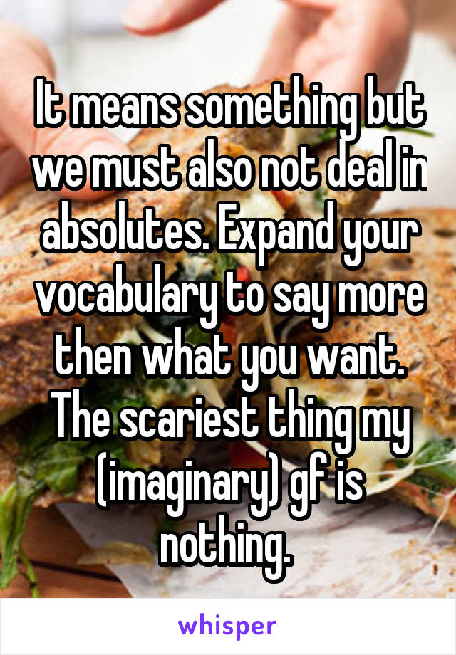 It means something but we must also not deal in absolutes. Expand your vocabulary to say more then what you want. The scariest thing my (imaginary) gf is nothing. 