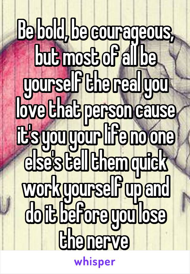 Be bold, be courageous, but most of all be yourself the real you love that person cause it's you your life no one else's tell them quick work yourself up and do it before you lose the nerve 