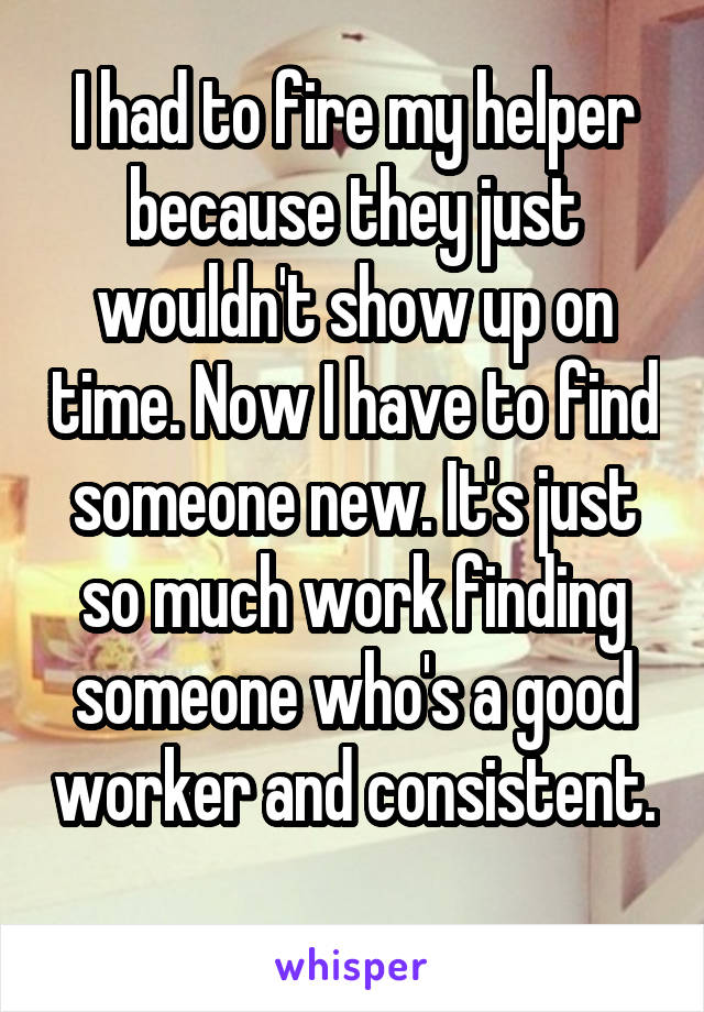 I had to fire my helper because they just wouldn't show up on time. Now I have to find someone new. It's just so much work finding someone who's a good worker and consistent. 