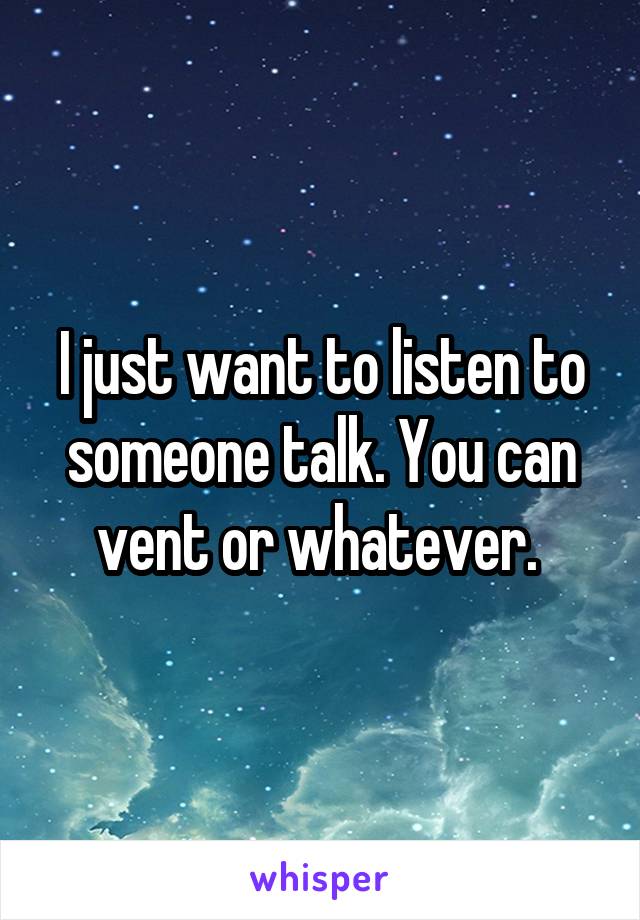 I just want to listen to someone talk. You can vent or whatever. 