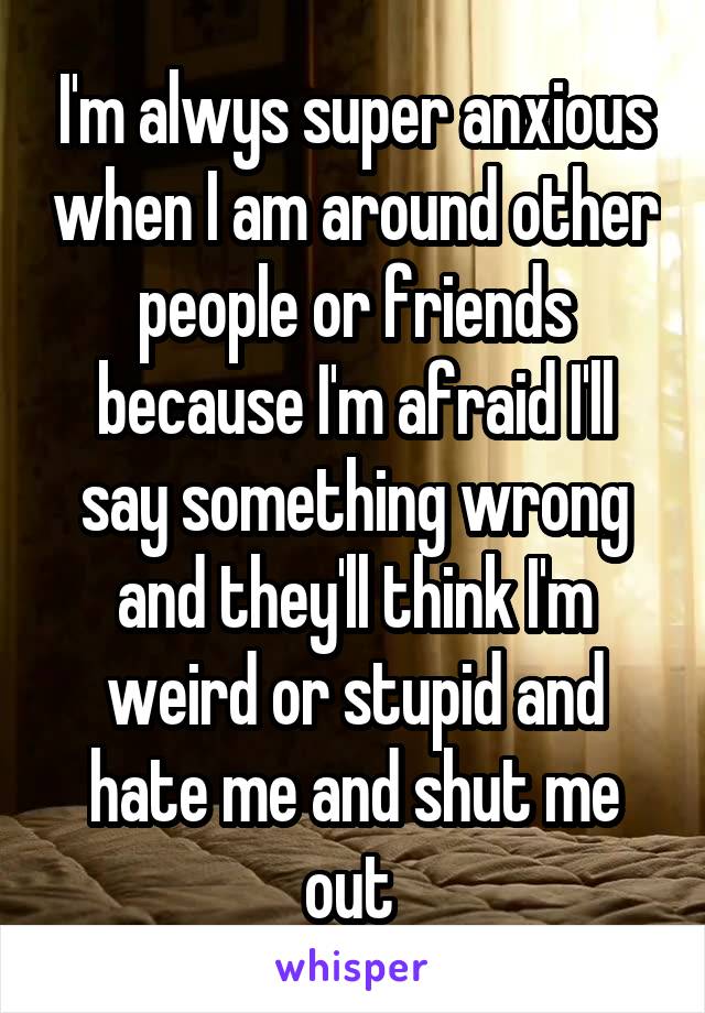 I'm alwys super anxious when I am around other people or friends because I'm afraid I'll say something wrong and they'll think I'm weird or stupid and hate me and shut me out 