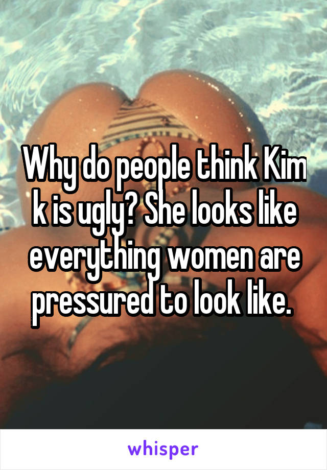 Why do people think Kim k is ugly? She looks like everything women are pressured to look like. 