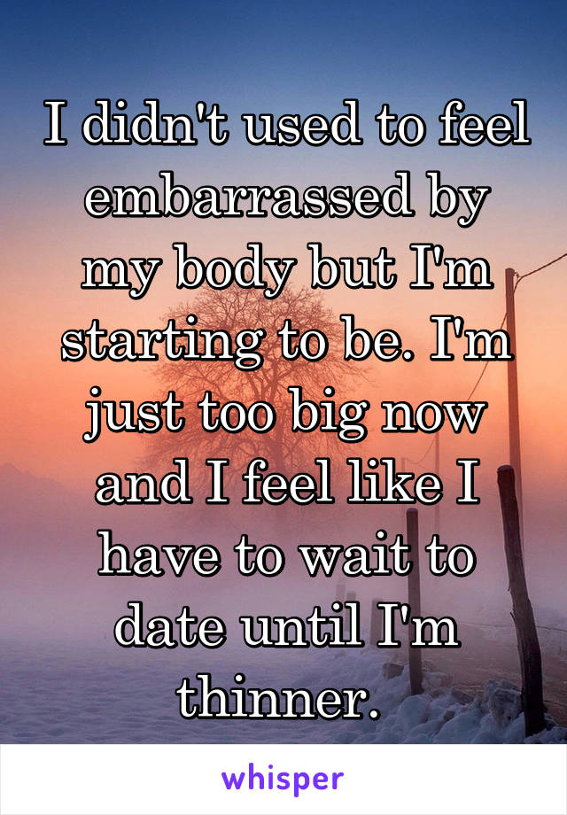 I didn't used to feel embarrassed by my body but I'm starting to be. I'm just too big now and I feel like I have to wait to date until I'm thinner. 