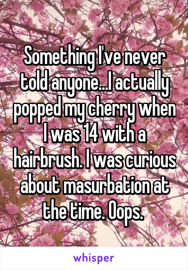 Something I've never told anyone...I actually popped my cherry when I was 14 with a hairbrush. I was curious about masurbation at the time. Oops. 