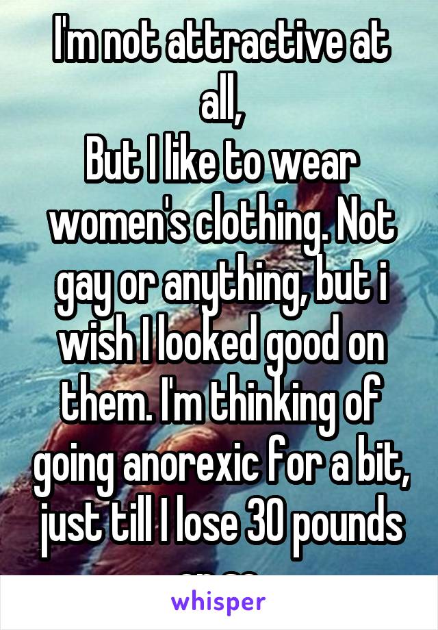 I'm not attractive at all,
But I like to wear women's clothing. Not gay or anything, but i wish I looked good on them. I'm thinking of going anorexic for a bit, just till I lose 30 pounds or so.