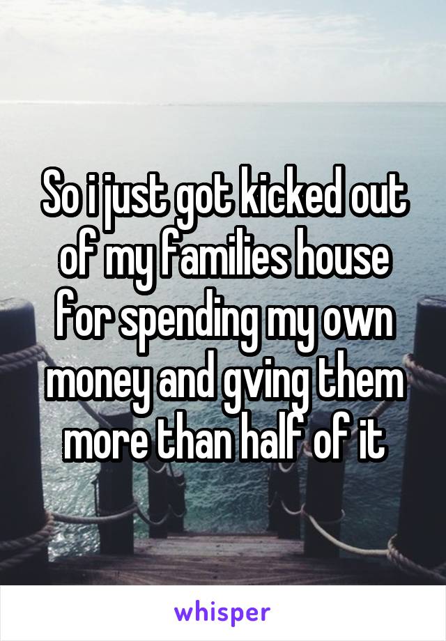 So i just got kicked out of my families house for spending my own money and gving them more than half of it