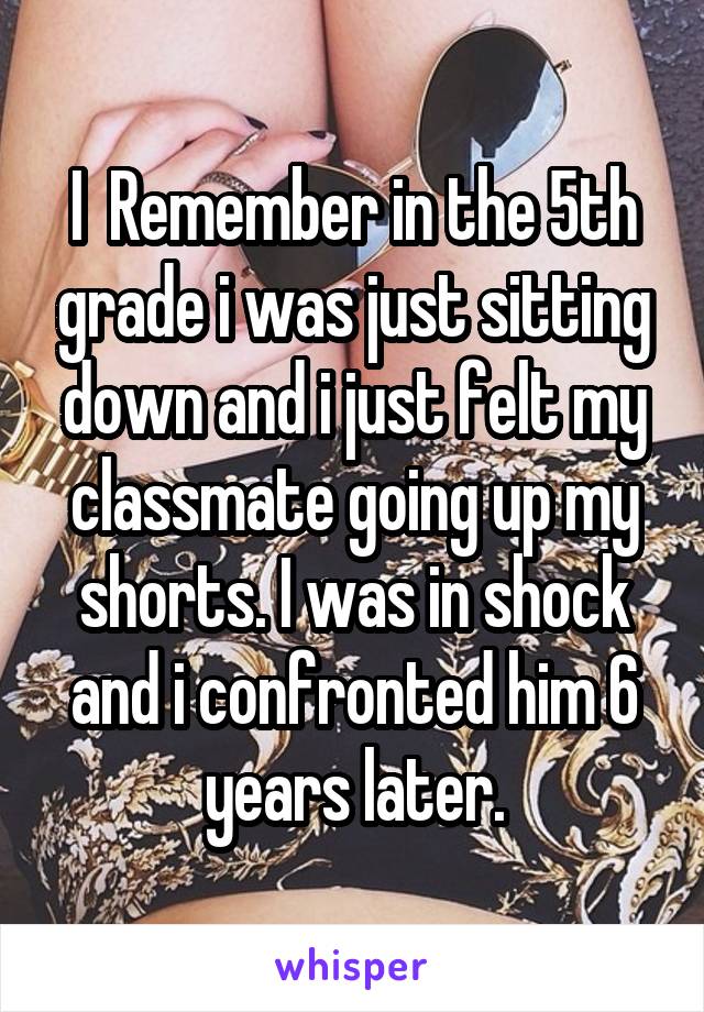 I  Remember in the 5th grade i was just sitting down and i just felt my classmate going up my shorts. I was in shock and i confronted him 6 years later.