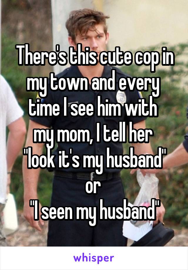 There's this cute cop in my town and every 
time I see him with 
my mom, I tell her 
"look it's my husband" or 
"I seen my husband"