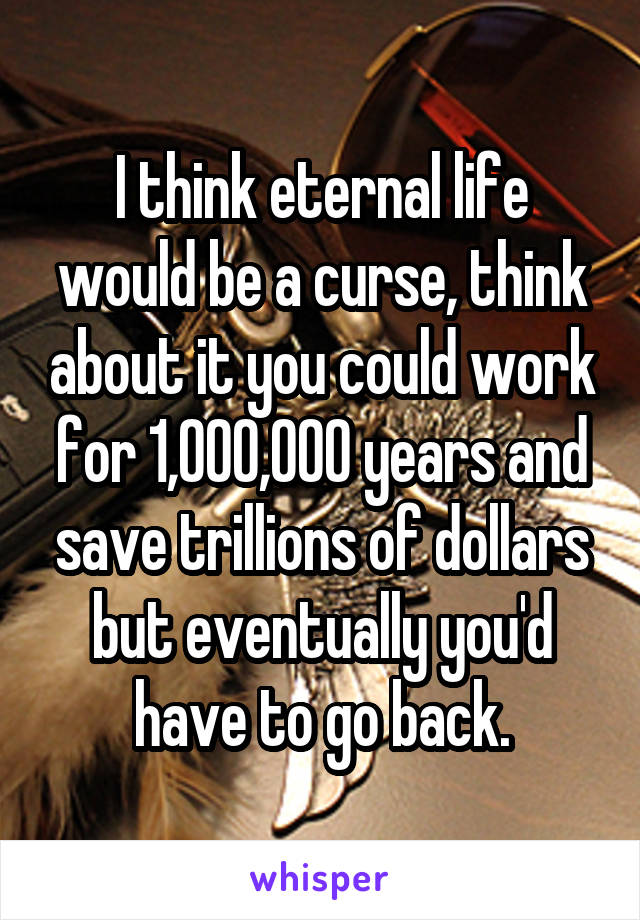 I think eternal life would be a curse, think about it you could work for 1,000,000 years and save trillions of dollars but eventually you'd have to go back.