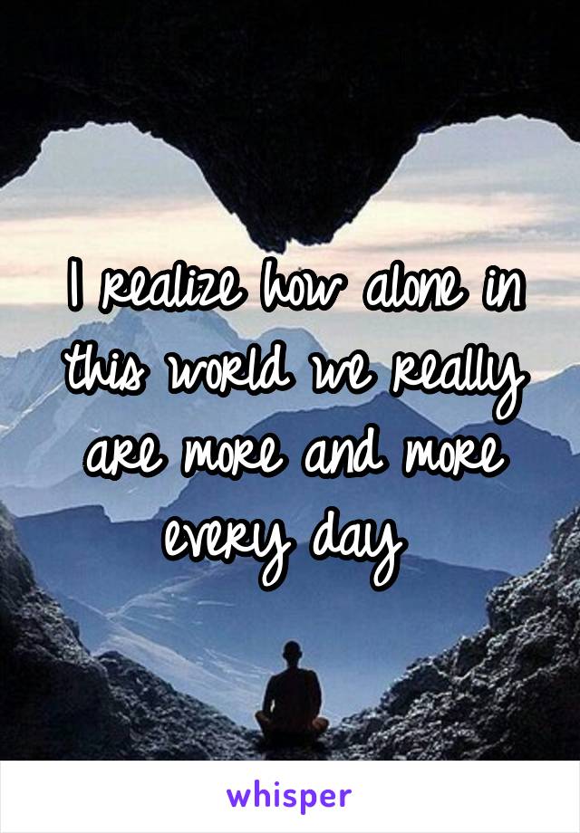 I realize how alone in this world we really are more and more every day 