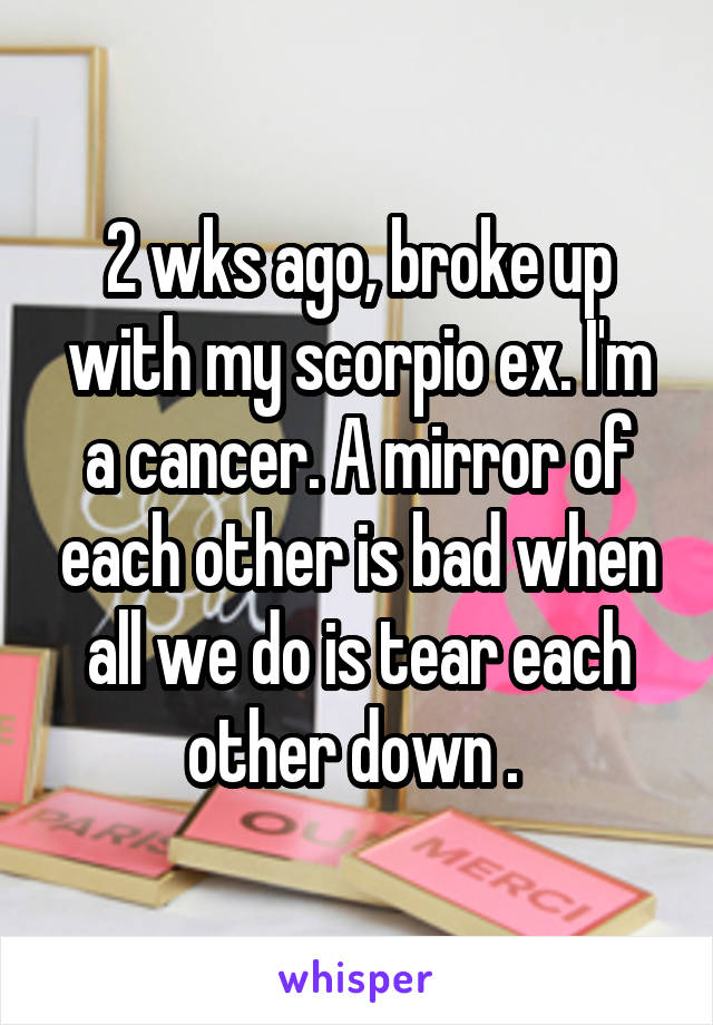 2 wks ago, broke up with my scorpio ex. I'm a cancer. A mirror of each other is bad when all we do is tear each other down . 