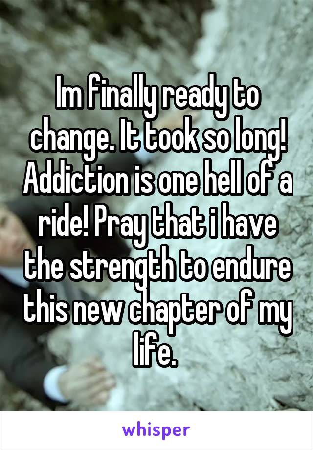 Im finally ready to change. It took so long! Addiction is one hell of a ride! Pray that i have the strength to endure this new chapter of my life. 