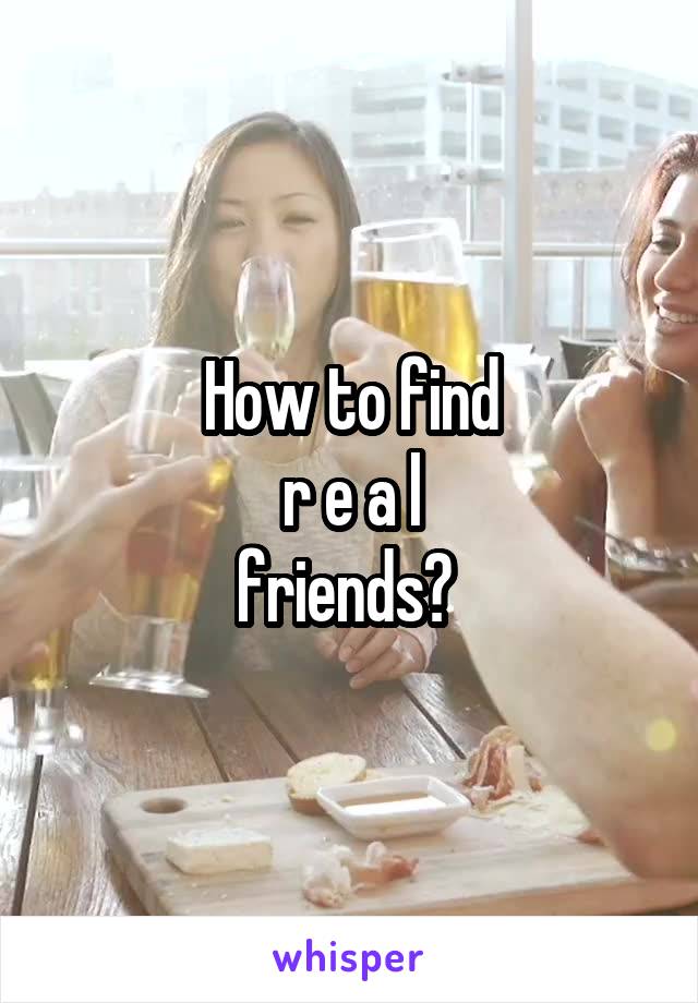 How to find
r e a l
friends? 