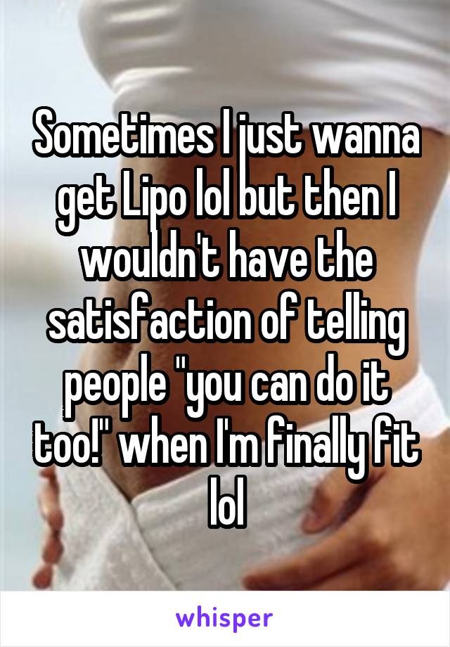 Sometimes I just wanna get Lipo lol but then I wouldn't have the satisfaction of telling people "you can do it too!" when I'm finally fit lol