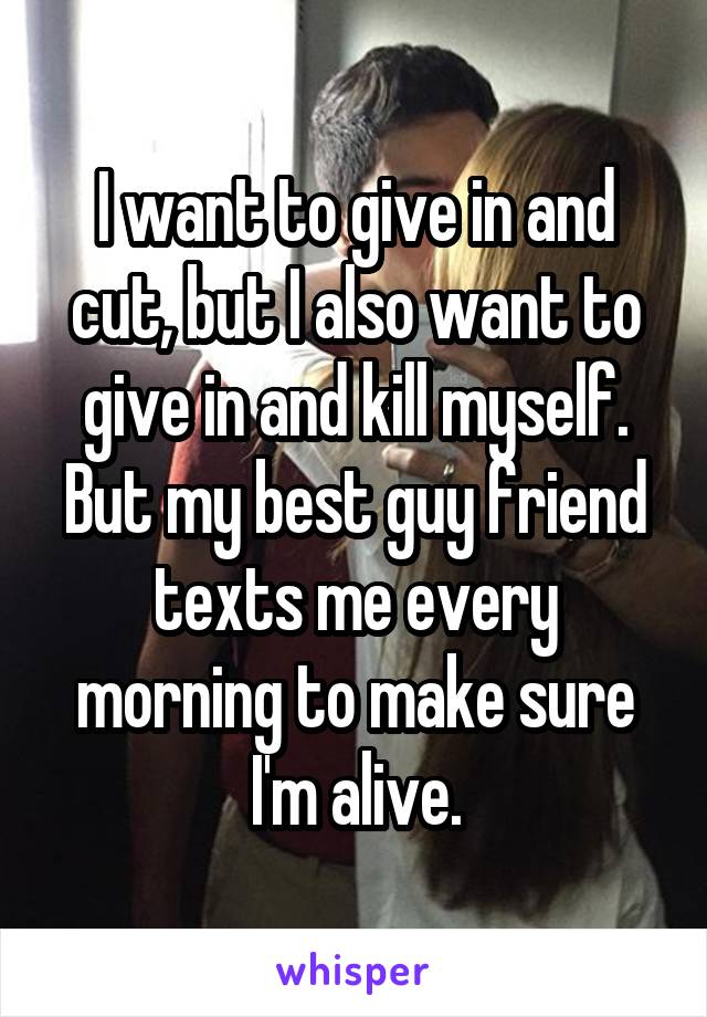 I want to give in and cut, but I also want to give in and kill myself. But my best guy friend texts me every morning to make sure I'm alive.